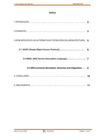 5- Tecnologias de Internet                                        WEB SERVICES




                                        ÍNDICE



1.INTRODUÇÃO………………………………………………………………………….                                          2


2.CONCEITO……………………………………………………………………………… 3



3.WEB SERVICES E AS ALTERNATIVAS TECNOLÓGICAS (ARQUITECTURA). 5



      3.1. SOAP (Simple Object Access Protocol)………………………………..                      6


            3.2 WSDL (Web Service Description Language)……………………….                  7


                 3.3 UDDI (universal description, discovery and integration)…..    9


4. CONCLUSÃO…………………………………………………………………………..                                         10


5. BIBLIOGRAFIA…………………………………………………………………………                                        11




Liliana Costa 3722                    ISVOUGA                             Página 1 de11
 