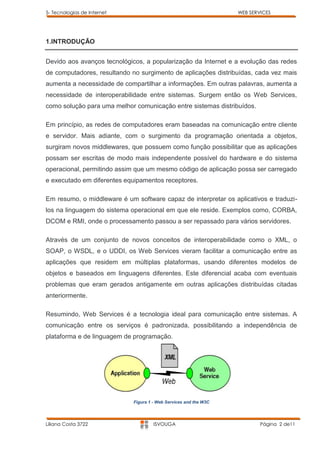 5- Tecnologias de Internet                                         WEB SERVICES




1.INTRODUÇÃO


Devido aos avanços tecnológicos, a popularização da Internet e a evolução das redes
de computadores, resultando no surgimento de aplicações distribuídas, cada vez mais
aumenta a necessidade de compartilhar a informações. Em outras palavras, aumenta a
necessidade de interoperabilidade entre sistemas. Surgem então os Web Services,
como solução para uma melhor comunicação entre sistemas distribuídos.

Em princípio, as redes de computadores eram baseadas na comunicação entre cliente
e servidor. Mais adiante, com o surgimento da programação orientada a objetos,
surgiram novos middlewares, que possuem como função possibilitar que as aplicações
possam ser escritas de modo mais independente possível do hardware e do sistema
operacional, permitindo assim que um mesmo código de aplicação possa ser carregado
e executado em diferentes equipamentos receptores.

Em resumo, o middleware é um software capaz de interpretar os aplicativos e traduzi-
los na linguagem do sistema operacional em que ele reside. Exemplos como, CORBA,
DCOM e RMI, onde o processamento passou a ser repassado para vários servidores.

Através de um conjunto de novos conceitos de interoperabilidade como o XML, o
SOAP, o WSDL, e o UDDI, os Web Services vieram facilitar a comunicação entre as
aplicações que residem em múltiplas plataformas, usando diferentes modelos de
objetos e baseados em linguagens diferentes. Este diferencial acaba com eventuais
problemas que eram gerados antigamente em outras aplicações distribuídas citadas
anteriormente.

Resumindo, Web Services é a tecnologia ideal para comunicação entre sistemas. A
comunicação entre os serviços é padronizada, possibilitando a independência de
plataforma e de linguagem de programação.




                             Figura 1 - Web Services and the W3C




Liliana Costa 3722                    ISVOUGA                              Página 2 de11
 
