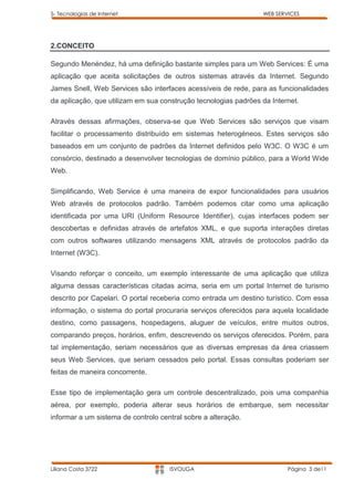 5- Tecnologias de Internet                                       WEB SERVICES




2.CONCEITO

Segundo Menéndez, há uma definição bastante simples para um Web Services: É uma
aplicação que aceita solicitações de outros sistemas através da Internet. Segundo
James Snell, Web Services são interfaces acessíveis de rede, para as funcionalidades
da aplicação, que utilizam em sua construção tecnologias padrões da Internet.

Através dessas afirmações, observa-se que Web Services são serviços que visam
facilitar o processamento distribuído em sistemas heterogéneos. Estes serviços são
baseados em um conjunto de padrões da Internet definidos pelo W3C. O W3C é um
consórcio, destinado a desenvolver tecnologias de domínio público, para a World Wide
Web.

Simplificando, Web Service é uma maneira de expor funcionalidades para usuários
Web através de protocolos padrão. Também podemos citar como uma aplicação
identificada por uma URI (Uniform Resource Identifier), cujas interfaces podem ser
descobertas e definidas através de artefatos XML, e que suporta interações diretas
com outros softwares utilizando mensagens XML através de protocolos padrão da
Internet (W3C).

Visando reforçar o conceito, um exemplo interessante de uma aplicação que utiliza
alguma dessas características citadas acima, seria em um portal Internet de turismo
descrito por Capelari. O portal receberia como entrada um destino turístico. Com essa
informação, o sistema do portal procuraria serviços oferecidos para aquela localidade
destino, como passagens, hospedagens, aluguer de veículos, entre muitos outros,
comparando preços, horários, enfim, descrevendo os serviços oferecidos. Porém, para
tal implementação, seriam necessários que as diversas empresas da área criassem
seus Web Services, que seriam cessados pelo portal. Essas consultas poderiam ser
feitas de maneira concorrente.

Esse tipo de implementação gera um controle descentralizado, pois uma companhia
aérea, por exemplo, poderia alterar seus horários de embarque, sem necessitar
informar a um sistema de controlo central sobre a alteração.




Liliana Costa 3722                   ISVOUGA                             Página 3 de11
 