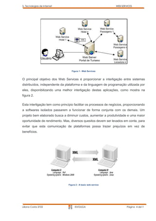 5- Tecnologias de Internet                                        WEB SERVICES




                                   Figura 1 - Web Services


O principal objetivo dos Web Services é proporcionar a interligação entre sistemas
distribuídos, independente da plataforma e da linguagem de programação utilizada por
eles, disponibilizando uma melhor interligação destas aplicações, como mostra na
figura 2.

Esta interligação tem como princípio facilitar os processos de negócios, proporcionando
a softwares isolados passarem a funcionar de forma conjunta com os demais. Um
projeto bem elaborado busca a diminuir custos, aumentar a produtividade e uma maior
oportunidade de rendimento. Mas, diversos quesitos devem ser levados em conta, para
evitar que esta comunicação de plataformas possa trazer prejuízos em vez de
benefícios.




                                Figura 2 - A basic web service




Liliana Costa 3722                    ISVOUGA                             Página 4 de11
 