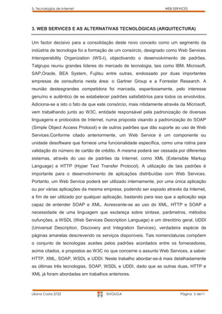 5- Tecnologias de Internet                                        WEB SERVICES




3. WEB SERVICES E AS ALTERNATIVAS TECNOLÓGICAS (ARQUITECTURA)


Um factor decisivo para a consolidação deste novo conceito como um segmento da
indústria de tecnologia foi a formação de um consórcio, designado como Web Services
Interoperability Organization (WS-I), objectivando o desenvolvimento de padrões.
Talgrupo reuniu grandes líderes do mercado de tecnologia, tais como IBM, Microsoft,
SAP,Oracle, BEA System, Fujitsu entre outras, endossado por duas importantes
empresas de consultoria nesta área: o Gartner Group e a Forrester Research. A
reunião destesgrandes competidora foi marcada, espantosamente, pelo interesse
genuíno e autêntico de se estabelecer padrões satisfatórios para todos os envolvidos.
Adiciona-se a isto o fato de que este consórcio, mais nitidamente através da Microsoft,
vem trabalhando junto ao W3C, entidade responsável pela padronização de diversas
linguagens e protocolos de Internet, numa proposta visando a padronização do SOAP
(Simple Object Access Protocol) e de outros padrões que dão suporte ao uso de Web
Services.Conforme citado anteriormente, um Web Service é um componente ou
unidade desoftware que fornece uma funcionalidade específica, como uma rotina para
validação do número de cartão de crédito. A mesma poderá ser cessada por diferentes
sistemas, através do uso de padrões da Internet, como XML (Extensible Markup
Language) e HTTP (Hyper Text Transfer Protocol). A utilização de tais padrões é
importante para o desenvolvimento de aplicações distribuídas com Web Services.
Portanto, um Web Service poderá ser utilizado internamente, por uma única aplicação
ou por várias aplicações da mesma empresa, podendo ser exposto através da Internet,
a fim de ser utilizado por qualquer aplicação, bastando para isso que a aplicação seja
capaz de entender SOAP e XML. Acrescente-se ao uso do XML, HTTP e SOAP a
necessidade de uma linguagem que esclareça sobre sintaxe, parâmetros, métodos
oufunções, a WSDL (Web Services Description Language) e um directório geral, UDDI
(Universal Description, Discovery and Integration Services), verdadeira espécie de
páginas amarelas descrevendo os serviços disponíveis. Tais nomenclaturas compõem
o conjunto de tecnologias aceites pelos padrões acordados entre os fornecedores,
acima citados, e propostos ao W3C no que concerne o assunto Web Services, a saber:
HTTP, XML, SOAP, WSDL e UDDI. Neste trabalho abordar-se-á mais detalhadamente
as últimas três tecnologias, SOAP, WSDL e UDDI, dado que as outras duas, HTTP e
XML já foram abordadas em trabalhos anteriores.



Liliana Costa 3722                   ISVOUGA                              Página 5 de11
 