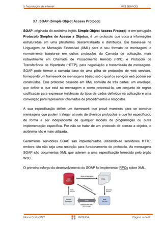 5- Tecnologias de Internet                                      WEB SERVICES




        3.1. SOAP (Simple Object Access Protocol)

SOAP, originado do acrônimo inglês Simple Object Access Protocol, e em português
Protocolo Simples de Acesso a Objetos, é um protocolo que troca a informações
estruturadas em uma plataforma descentralizada e distribuída. Ele baseia-se na
Linguagem de Marcação Extensível (XML) para o seu formato de mensagem, e
normalmente baseia-se em outros protocolos da Camada de aplicação, mais
notavelmente em Chamada de Procedimento Remoto (RPC) e Protocolo de
Transferência de Hipertexto (HTTP), para negociação e transmissão de mensagens.
SOAP pode formar a camada base de uma pilha de protocolos de web services,
fornecendo um framework de mensagens básico sob o qual os serviços web podem ser
construídos. Este protocolo baseado em XML consiste de três partes: um envelope,
que define o que está na mensagem e como processá-la, um conjunto de regras
codificadas para expressar instâncias do tipos de dados definidos na aplicação e uma
convenção para representar chamadas de procedimentos e respostas.

A sua especificação define um framework que provê maneiras para se construir
mensagens que podem trafegar através de diversos protocolos e que foi especificado
de forma a ser independente de qualquer modelo de programação ou outra
implementação específica. Por não se tratar de um protocolo de acesso a objetos, o
acrônimo não é mais utilizado.

Geralmente servidores SOAP são implementados utilizando-se servidores HTTP,
embora isto não seja uma restrição para funcionamento do protocolo. As mensagens
SOAP são documentos XML que aderem a uma especificação fornecida pelo órgão
W3C.

O primeiro esforço do desenvolvimento do SOAP foi implementar RPCs sobre XML.




Liliana Costa 3722                  ISVOUGA                             Página 6 de11
 