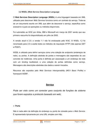 5- Tecnologias de Internet                                       WEB SERVICES




        3.2 WSDL (Web Service Description Language

O Web Services Description Language (WSDL) é uma linguagem baseada em XML
utilizada para descrever Web Services funciona como um contrato do serviço. Trata-se
de um documento escrito em XML que além de descrever o serviço, especifica como
acessá-lo e quais as operações ou métodos disponíveis.

Foi submetido ao W3C por Ariba, IBM e Microsoft em março de 2001 sendo que seu
primeiro rascunho foi disponibilizado em julho de 2002.

A versão atual é 2.0; a versão 1.1 não foi endossada pelo W3C. O WSDL 1.2 foi
renomeado para 2.0 e aceita todos os métodos de requisição HTTP (não apenas GET
e POST).

WSDL é utilizado para definir serviços como uma coleção de endpoints (endereços de
rede), ou portas. A definição abstrata de portas e mensagens são separadas do uso
concreto de instâncias. Uma porta é definida por associação a um endereço de rede
com um binding reutilizável, e uma coleção de portas definidas como serviço.
Mensagens são descrições abstratas dos dados a serem trocados.

Recursos são expostos pelo Web Services Interoperability (WS-I Basic Profile) e
framework WSRF.




                                       Serviço

Pode ser visto como um conectar para conjunto de funções de sistema
que foram expostos a protocolo baseado em web;




 Porta

Não é nada além da definição do endereço ou ponto de conexão para o Web Service.
É representado tipicamente por uma URL simples com http;


Liliana Costa 3722                   ISVOUGA                             Página 7 de11
 
