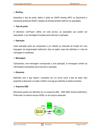5- Tecnologias de Internet                                       WEB SERVICES




 Binding

Especifica o tipo de porta, define o estilo de SOAP binding (RPC ou Document) e
transporte (protocolo SOAP). Seções de binding também definem as operações;

 Tipo de porta

O elemento <portType> define um web service, as operações que podem ser
executadas, e as mensagens trocadas para executar a operação;

 Operação

Cada operação pode ser comparada à um método ou chamada de função em uma
linguagem de programação tradicional. Aqui as ações soap são definidas e o tipo de
mensagem é codificado;

 Mensagem

Tipicamente, uma mensagem corresponde a uma operação. A mensagem contém as
informações necessárias para executar a operação;

 Elemento

Definidos com a tag <types>, consistem em um nome único e tipo de dado. Seu
propósito é descrever um dado e definir uma tag que delimite os dados enviados;

 Arquivos XSD

Elementos podem ser definidos em um esquema XML - XSD (XML Schema Definition).
Pode estar no mesmo arquivo WSDL ou em arquivo separado.




Liliana Costa 3722                  ISVOUGA                              Página 8 de11
 
