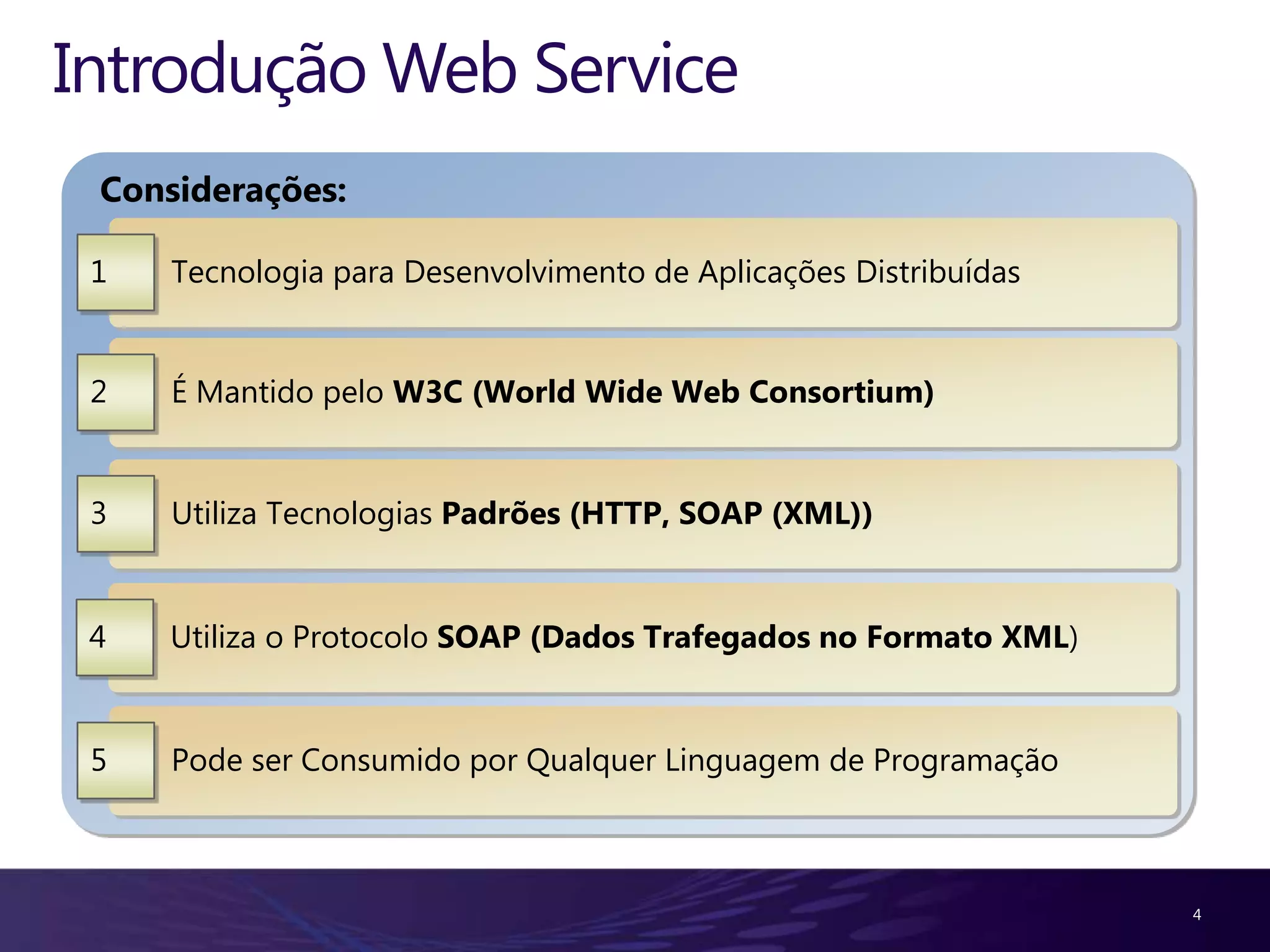Introdução Web Service Considerações: 1 Tecnologia para Desenvolvimento de Aplicações Distribuídas 2 É Mantido pelo W3C (World Wide Web Consortium) 3 Utiliza Tecnologias Padrões (HTTP, SOAP (XML)) 4 Utiliza o Protocolo SOAP (Dados Trafegados no Formato XML) 5 Pode ser Consumido por Qualquer Linguagem de Programação 4 