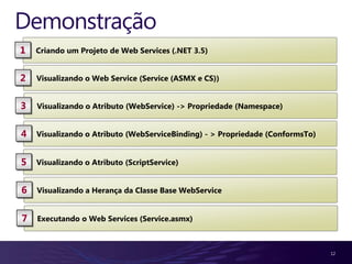 Demonstração
1   Criando um Projeto de Web Services (.NET 3.5)


2   Visualizando o Web Service (Service (ASMX e CS))


3   Visualizando o Atributo (WebService) -> Propriedade (Namespace)


4   Visualizando o Atributo (WebServiceBinding) - > Propriedade (ConformsTo)


5   Visualizando o Atributo (ScriptService)


6   Visualizando a Herança da Classe Base WebService


7   Executando o Web Services (Service.asmx)



                                                                               12
 
