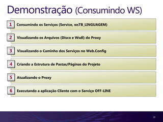 Demonstração (Consumindo WS)
1   Consumindo os Serviços (Service, wsTB_LINGUAGEM)


2   Visualizando os Arquivos (Disco e Wsdl) do Proxy


3   Visualizando o Caminho dos Serviços no Web.Config


4   Criando a Estrutura de Pastas/Páginas do Projeto


5   Atualizando o Proxy


6   Executando a aplicação Cliente com o Serviço OFF-LINE




                                                            20
 