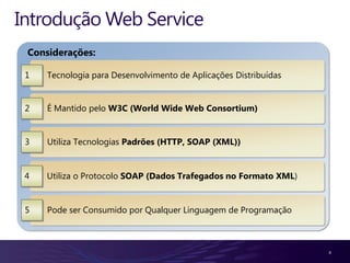 Introdução Web Service
 Considerações:

 1   Tecnologia para Desenvolvimento de Aplicações Distribuídas


 2   É Mantido pelo W3C (World Wide Web Consortium)


 3   Utiliza Tecnologias Padrões (HTTP, SOAP (XML))


 4   Utiliza o Protocolo SOAP (Dados Trafegados no Formato XML)


 5   Pode ser Consumido por Qualquer Linguagem de Programação



                                                                  4
 