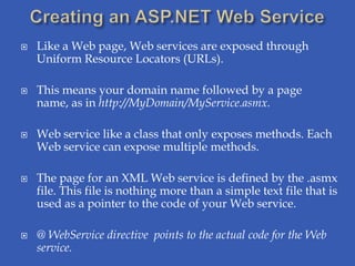    Like a Web page, Web services are exposed through
    Uniform Resource Locators (URLs).

   This means your domain name followed by a page
    name, as in http://MyDomain/MyService.asmx.

   Web service like a class that only exposes methods. Each
    Web service can expose multiple methods.

   The page for an XML Web service is defined by the .asmx
    file. This file is nothing more than a simple text file that is
    used as a pointer to the code of your Web service.

   @ WebService directive points to the actual code for the Web
    service.
 