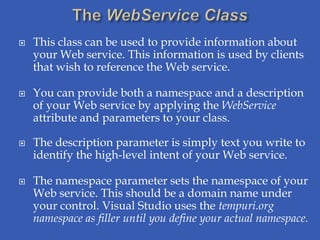    This class can be used to provide information about
    your Web service. This information is used by clients
    that wish to reference the Web service.

   You can provide both a namespace and a description
    of your Web service by applying the WebService
    attribute and parameters to your class.

   The description parameter is simply text you write to
    identify the high-level intent of your Web service.

   The namespace parameter sets the namespace of your
    Web service. This should be a domain name under
    your control. Visual Studio uses the tempuri.org
    namespace as filler until you define your actual namespace.
 