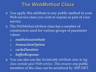    You apply this attribute to any public method in your
    Web service class you wish to expose as part of your
    service.
   The WebMethod attribute class has a number of
    constructors used for various groups of parameter
    values.
    1.  enableSessionState
    2.  transactionOption
    3.  cacheDuration
    4.  bufferResponse
   You can also use the Serializable attribute class to tag
    class outside your Web service. This ensures any public
    members of the class can be serialized by ASP.NET.
 