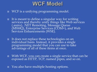    WCF is a unifying programming model.

   It is meant to define a singular way for writing
    services and thereby unify things like Web services
    (.asmx), .NET Remoting, Message Queue
    (MSMQ), Enterprise Services (COM+), and Web
    Services Enhancements (WSE).

   It does not replace these technologies on an
    individual basis. Instead, it provides a single
    programming model that you can use to take
    advantage of all of these items at once.

   With WCF, you can create a single service that can be
    exposed as HTTP, TCP, named pipes, and so on.

   You also have multiple hosting options.
 