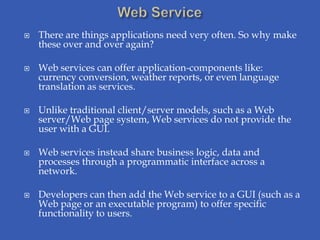    There are things applications need very often. So why make
    these over and over again?

   Web services can offer application-components like:
    currency conversion, weather reports, or even language
    translation as services.

   Unlike traditional client/server models, such as a Web
    server/Web page system, Web services do not provide the
    user with a GUI.

   Web services instead share business logic, data and
    processes through a programmatic interface across a
    network.

   Developers can then add the Web service to a GUI (such as a
    Web page or an executable program) to offer specific
    functionality to users.
 