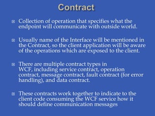    Collection of operation that specifies what the
    endpoint will communicate with outside world.

   Usually name of the Interface will be mentioned in
    the Contract, so the client application will be aware
    of the operations which are exposed to the client.

   There are multiple contract types in
    WCF, including service contract, operation
    contract, message contract, fault contract (for error
    handling), and data contract.

   These contracts work together to indicate to the
    client code consuming the WCF service how it
    should define communication messages
 