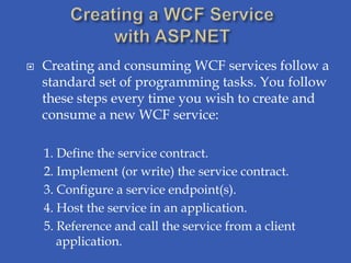    Creating and consuming WCF services follow a
    standard set of programming tasks. You follow
    these steps every time you wish to create and
    consume a new WCF service:

    1. Define the service contract.
    2. Implement (or write) the service contract.
    3. Configure a service endpoint(s).
    4. Host the service in an application.
    5. Reference and call the service from a client
       application.
 