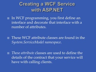    In WCF programming, you first define an
    interface and decorate that interface with a
    number of attributes.

   These WCF attribute classes are found in the
    System.ServiceModel namespace.

   These attribute classes are used to define the
    details of the contract that your service will
    have with calling clients.
 
