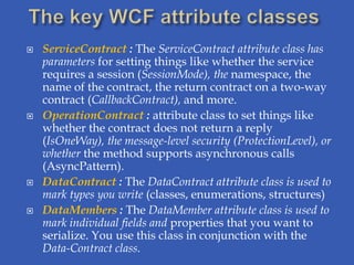    ServiceContract : The ServiceContract attribute class has
    parameters for setting things like whether the service
    requires a session (SessionMode), the namespace, the
    name of the contract, the return contract on a two-way
    contract (CallbackContract), and more.
   OperationContract : attribute class to set things like
    whether the contract does not return a reply
    (IsOneWay), the message-level security (ProtectionLevel), or
    whether the method supports asynchronous calls
    (AsyncPattern).
   DataContract : The DataContract attribute class is used to
    mark types you write (classes, enumerations, structures)
   DataMembers : The DataMember attribute class is used to
    mark individual fields and properties that you want to
    serialize. You use this class in conjunction with the
    Data-Contract class.
 