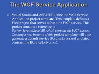    Visual Studio and ASP.NET define the WCF Service
    Application project template. This template defines a
    Web project that serves to host the WCF service. This
    project contains a reference to
    System.ServiceModel.dll, which contains the WCF classes.
    Creating a new instance of this project template will also
    generate a default service (Service1.svc) and a related
    contract file IService1.vb or .cs).
 