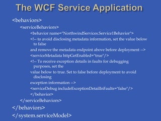 <behaviors>
  <serviceBehaviors>
      <behavior name="NorthwindServices.Service1Behavior">
      <!-- to avoid disclosing metadata information, set the value below
        to false
      and remove the metadata endpoint above before deployment -->
      <serviceMetadata httpGetEnabled="true"/>
      <!-- To receive exception details in faults for debugging
        purposes, set the
      value below to true. Set to false before deployment to avoid
        disclosing
      exception information -->
      <serviceDebug includeExceptionDetailInFaults="false"/>
      </behavior>
  </serviceBehaviors>
</behaviors>
</system.serviceModel>
 