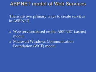 There are two primary ways to create services
in ASP.NET.

   Web services based on the ASP.NET (.asmx)
    model.
   Microsoft Windows Communication
    Foundation (WCF) model
 