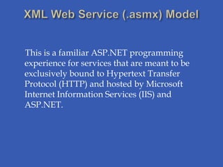 This is a familiar ASP.NET programming
experience for services that are meant to be
exclusively bound to Hypertext Transfer
Protocol (HTTP) and hosted by Microsoft
Internet Information Services (IIS) and
ASP.NET.
 