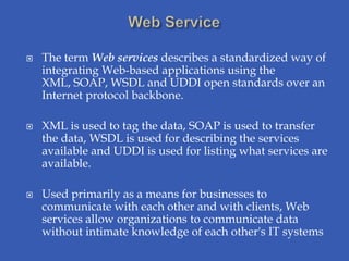    The term Web services describes a standardized way of
    integrating Web-based applications using the
    XML, SOAP, WSDL and UDDI open standards over an
    Internet protocol backbone.

   XML is used to tag the data, SOAP is used to transfer
    the data, WSDL is used for describing the services
    available and UDDI is used for listing what services are
    available.

   Used primarily as a means for businesses to
    communicate with each other and with clients, Web
    services allow organizations to communicate data
    without intimate knowledge of each other's IT systems
 