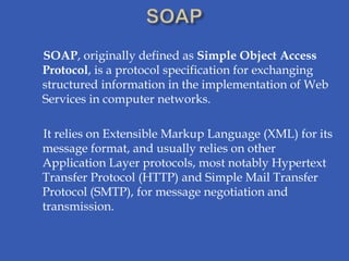 SOAP, originally defined as Simple Object Access
Protocol, is a protocol specification for exchanging
structured information in the implementation of Web
Services in computer networks.

It relies on Extensible Markup Language (XML) for its
message format, and usually relies on other
Application Layer protocols, most notably Hypertext
Transfer Protocol (HTTP) and Simple Mail Transfer
Protocol (SMTP), for message negotiation and
transmission.
 