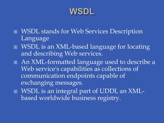    WSDL stands for Web Services Description
    Language
   WSDL is an XML-based language for locating
    and describing Web services.
   An XML-formatted language used to describe a
    Web service's capabilities as collections of
    communication endpoints capable of
    exchanging messages.
   WSDL is an integral part of UDDI, an XML-
    based worldwide business registry.
 