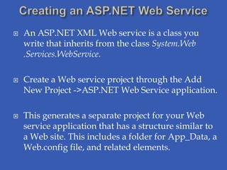    An ASP.NET XML Web service is a class you
    write that inherits from the class System.Web
    .Services.WebService.

   Create a Web service project through the Add
    New Project ->ASP.NET Web Service application.

   This generates a separate project for your Web
    service application that has a structure similar to
    a Web site. This includes a folder for App_Data, a
    Web.config file, and related elements.
 