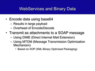 WebServices and Binary Data Encode data using base64 Results in large payload Overhead of Encode/Decode  Transmit as attachments to a SOAP message Using DIME (Direct Internet Mail Extension) Using MTOM (Message Transmission Optimization Mechanism) Based on XOP (XML-Binary Optimized Packaging) 