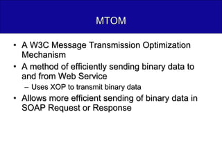 MTOM A W3C Message Transmission Optimization Mechanism A method of efficiently sending binary data to and from Web Service Uses XOP to transmit binary data Allows more efficient sending of binary data in SOAP Request or Response 