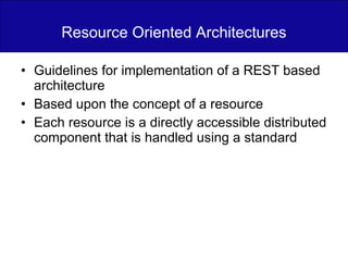 Resource Oriented Architectures Guidelines for implementation of a REST based architecture Based upon the concept of a resource Each resource is a directly accessible distributed component that is handled using a standard 