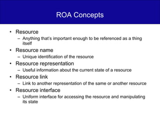 ROA Concepts Resource Anything that’s important enough to be referenced as a thing itself Resource name Unique identification of the resource Resource representation Useful information about the current state of a resource Resource link Link to another representation of the same or another resource Resource interface Uniform interface for accessing the resource and manipulating its state 