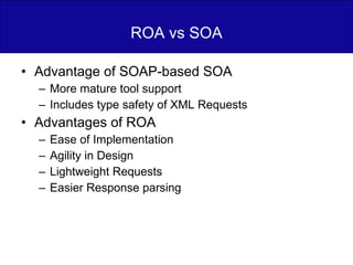 ROA vs SOA Advantage of SOAP-based SOA  More mature tool support Includes type safety of XML Requests Advantages of ROA Ease of Implementation Agility in Design Lightweight Requests Easier Response parsing 