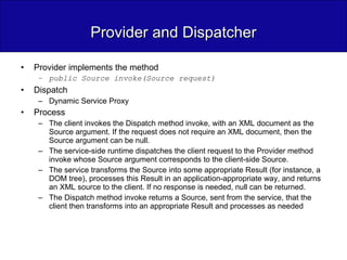 Provider and Dispatcher Provider implements the method public Source invoke(Source request) Dispatch Dynamic Service Proxy Process The client invokes the Dispatch method invoke, with an XML document as the Source argument. If the request does not require an XML document, then the Source argument can be null. The service-side runtime dispatches the client request to the Provider method invoke whose Source argument corresponds to the client-side Source. The service transforms the Source into some appropriate Result (for instance, a DOM tree), processes this Result in an application-appropriate way, and returns an XML source to the client. If no response is needed, null can be returned. The Dispatch method invoke returns a Source, sent from the service, that the client then transforms into an appropriate Result and processes as needed 