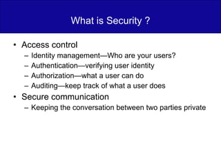 What is Security ? Access control Identity management—Who are your users? Authentication—verifying user identity Authorization—what a user can do Auditing—keep track of what a user does Secure communication Keeping the conversation between two parties private 