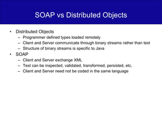 SOAP vs Distributed Objects Distributed Objects Programmer defined types loaded remotely Client and Server communicate through binary streams rather than text Structure of binary streams is specific to Java SOAP Client and Server exchange XML Text can be inspected, validated, transformed, persisted, etc. Client and Server need not be coded in the same language 
