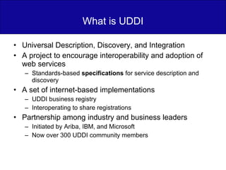 What is UDDI Universal Description, Discovery, and Integration A project to encourage interoperability and adoption of web services Standards-based  specifications  for service description and discovery A set of internet-based implementations UDDI business registry Interoperating to share registrations Partnership among industry and business leaders Initiated by Ariba, IBM, and Microsoft Now over 300 UDDI community members 