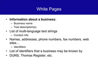 White Pages Information about a business: Business name Text description(s) List of multi-language text strings Contact info Names, addresses, phone numbers, fax numbers, web sites… Identifiers List of identifiers that a business may be known by DUNS, Thomas Register, etc. 