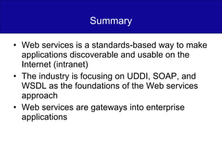 Summary Web services is a standards-based way to make applications discoverable and usable on the Internet (intranet) The industry is focusing on UDDI, SOAP, and WSDL as the foundations of the Web services approach Web services are gateways into enterprise applications 