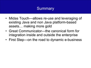 Summary Midas Touch—allows re-use and leveraging of existing Java and non Java platform-based assets… making more gold Great Communicator—the canonical form for integration inside and outside the enterprise First Step—on the road to dynamic e-business 