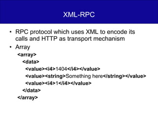 XML-RPC RPC protocol which uses XML to encode its calls and HTTP as transport mechanism Array <array> <data> <value><i4> 1404 </i4></value> <value><string> Something here </string></value> <value><i4> 1 </i4></value> </data> </array> 