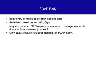 SOAP Body Body entry contains application-specific data Serialized based on  encodingStyle May represent an RPC request or response message, a specific document, or whatever you want Only fault structure has been defined for SOAP Body. 