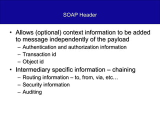 SOAP Header Allows (optional) context information to be added to message independently of the payload Authentication and authorization information Transaction id Object id Intermediary specific information – chaining Routing information – to, from, via, etc… Security information Auditing 