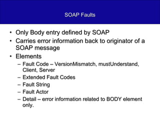 SOAP Faults Only Body entry defined by SOAP Carries error information back to originator of a SOAP message Elements Fault Code – VersionMismatch, mustUnderstand, Client, Server Extended Fault Codes Fault String Fault Actor Detail – error information related to BODY element only. 