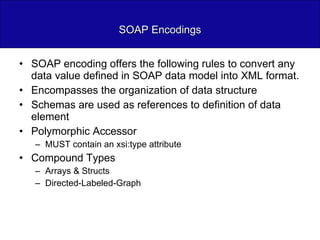 SOAP Encodings SOAP encoding offers the following rules to convert any data value defined in SOAP data model into XML format. Encompasses the organization of data structure Schemas are used as references to definition of data element Polymorphic Accessor MUST contain an xsi:type attribute Compound Types Arrays & Structs Directed-Labeled-Graph 