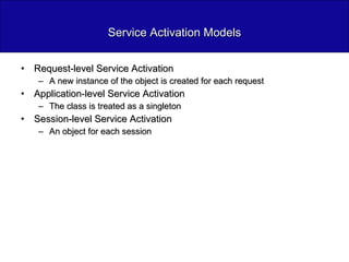 Service Activation Models Request-level Service Activation A new instance of the object is created for each request Application-level Service Activation The class is treated as a singleton Session-level Service Activation An object for each session 