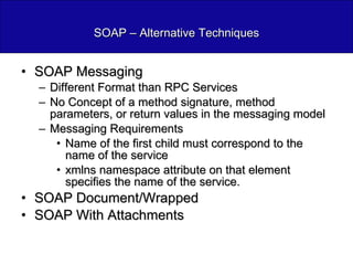 SOAP – Alternative Techniques SOAP Messaging Different Format than RPC Services No Concept of a method signature, method parameters, or return values in the messaging model Messaging Requirements Name of the first child must correspond to the name of the service xmlns namespace attribute on that element specifies the name of the service. SOAP Document/Wrapped SOAP With Attachments 