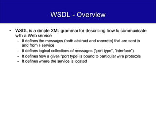 WSDL - Overview WSDL is a simple XML grammar for describing how to communicate with a Web service It defines the messages (both abstract and concrete) that are sent to and from a service It defines logical collections of messages (“port type”, “interface”) It defines how a given “port type” is bound to particular wire protocols It defines where the service is located 