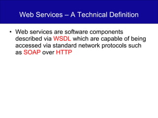 Web Services – A Technical Definition Web services are software components described via  WSDL  which are capable of being accessed via standard network protocols such as  SOAP  over  HTTP 